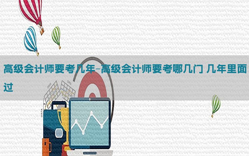 高级会计师要考几年-高级会计师要考哪几门 几年里面过