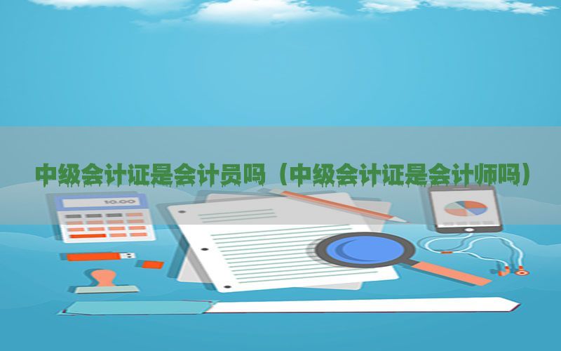 中级会计证是会计员吗（中级会计证是会计师吗）