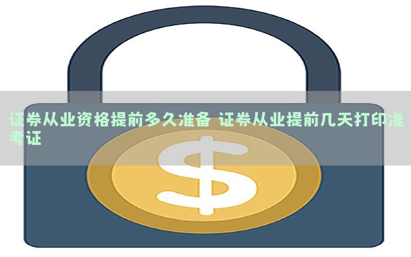 证券从业资格提前多久准备（证券从业提前几天打印准考证）