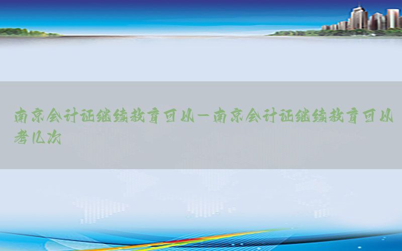 南京会计证继续教育可以-南京会计证继续教育可以考几次