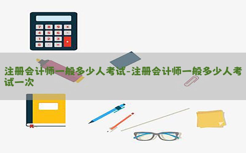 注册会计师一般多少人考试-注册会计师一般多少人考试一次