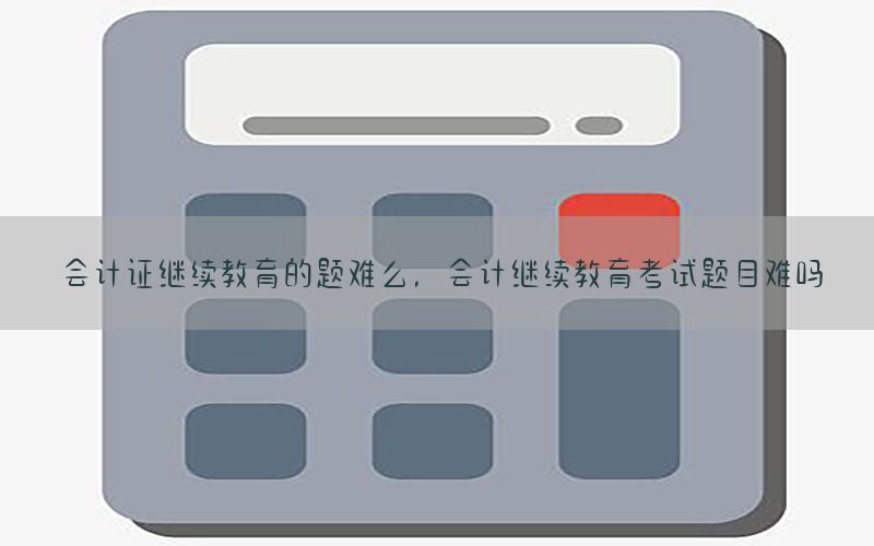 会计证继续教育的题难么，会计继续教育考试题目难吗