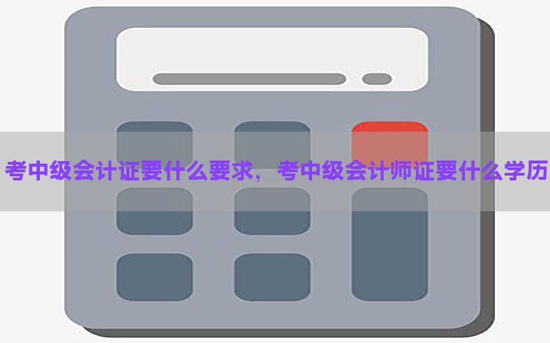 考中级会计证要什么要求，考中级会计师证要什么学历