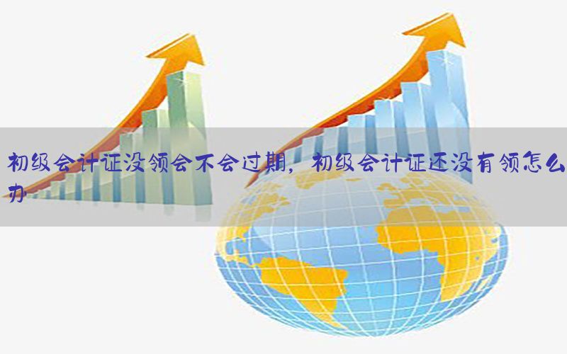 初级会计证没领会不会过期，初级会计证还没有领怎么办