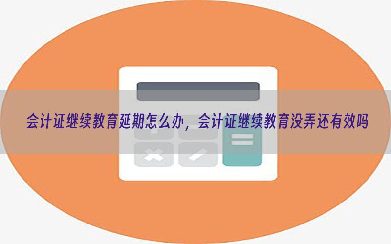 会计证继续教育延期怎么办，会计证继续教育没弄还有效吗