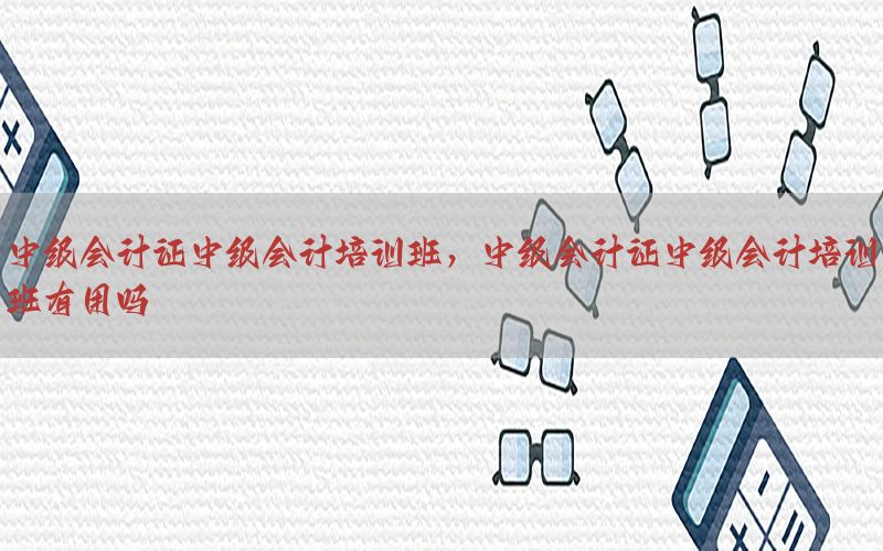 中级会计证中级会计培训班，中级会计证中级会计培训班有用吗