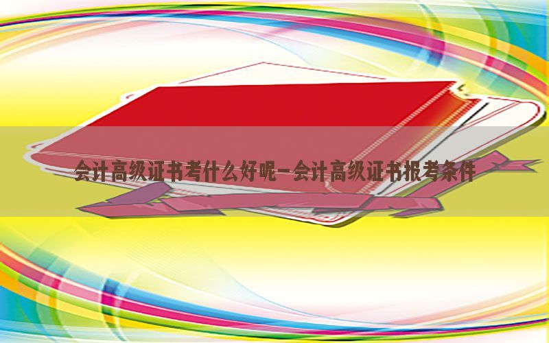 会计高级证书考什么好呢-会计高级证书报考条件