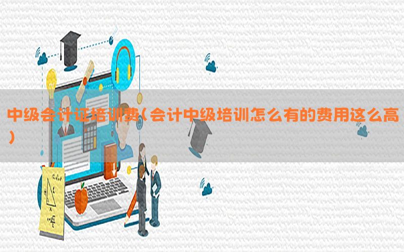 中级会计证培训费（会计中级培训怎么有的费用这么高）