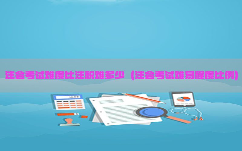 注会考试难度比注税难多少（注会考试难易程度比例）
