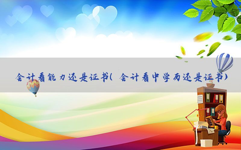 会计看能力还是证书（会计看中学历还是证书）
