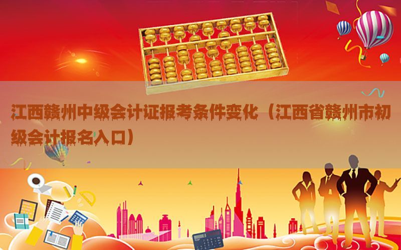 江西赣州中级会计证报考条件变化（江西省赣州市初级会计报名入口）