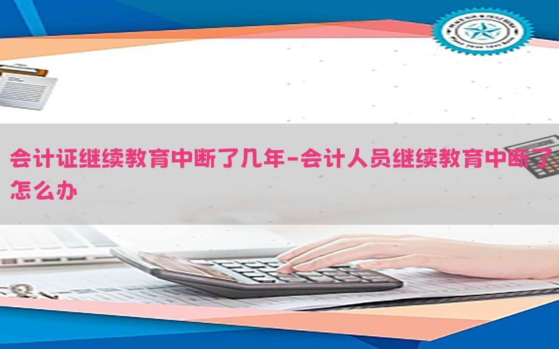 会计证继续教育中断了几年-会计人员继续教育中断了怎么办