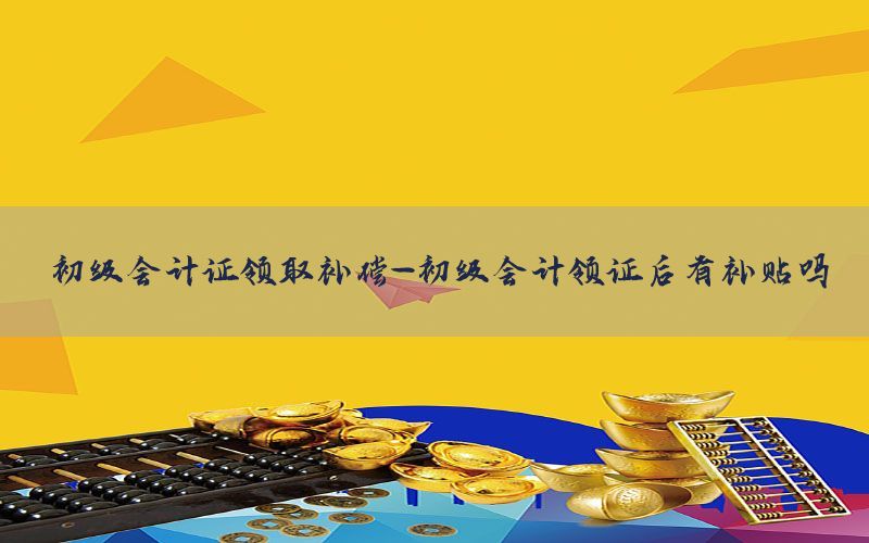 初级会计证领取补偿-初级会计领证后有补贴吗