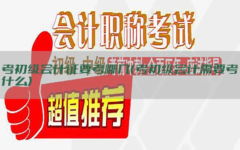 考初级会计证要考哪几（考初级会计需要考什么）