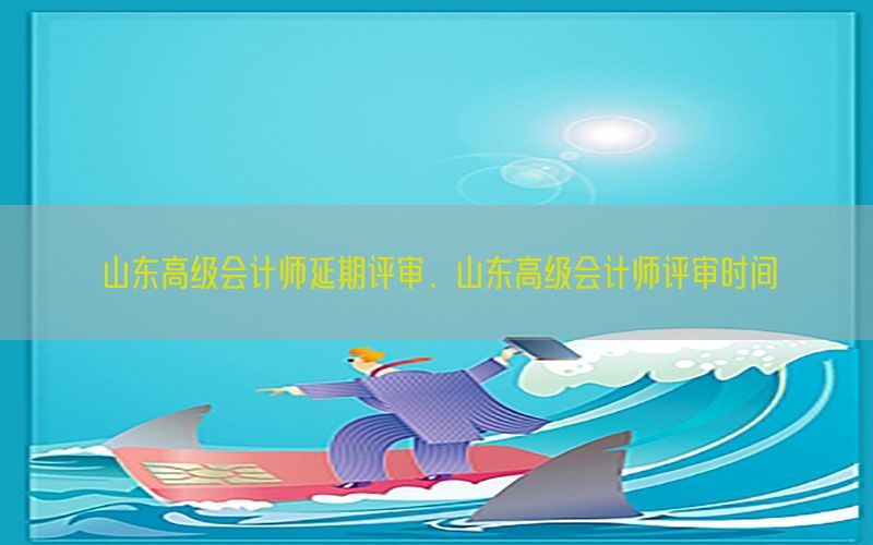 山东高级会计师延期评审，山东高级会计师评审时间