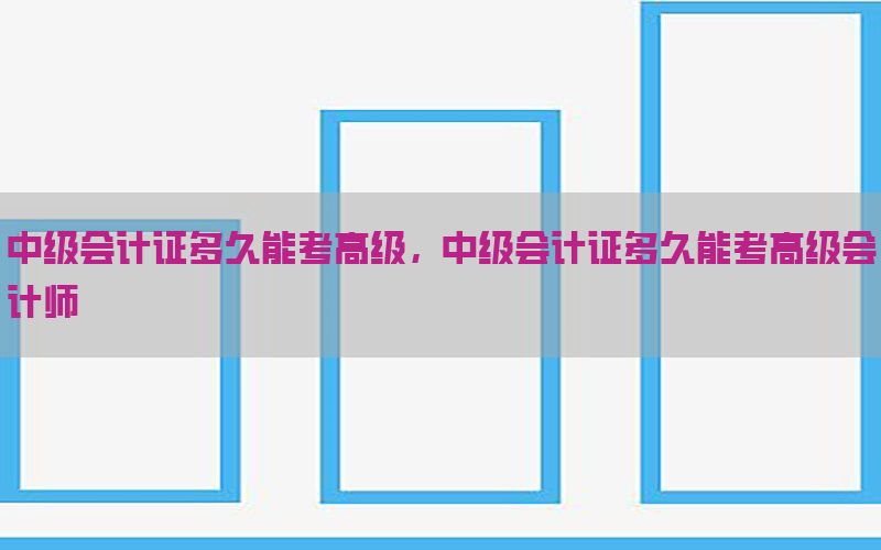 中级会计证多久能考高级，中级会计证多久能考高级会计师