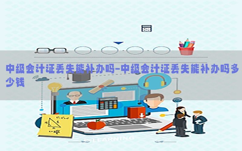 中级会计证丢失能补办吗-中级会计证丢失能补办吗多少钱