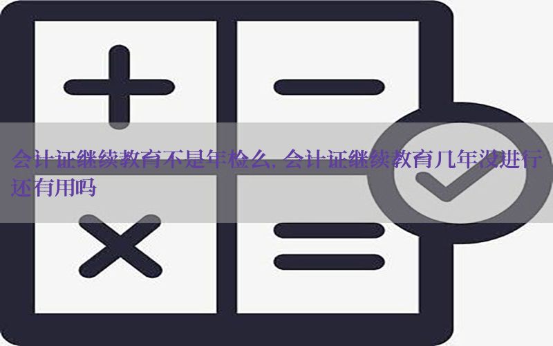 会计证继续教育不是年检么，会计证继续教育几年没进行还有用吗