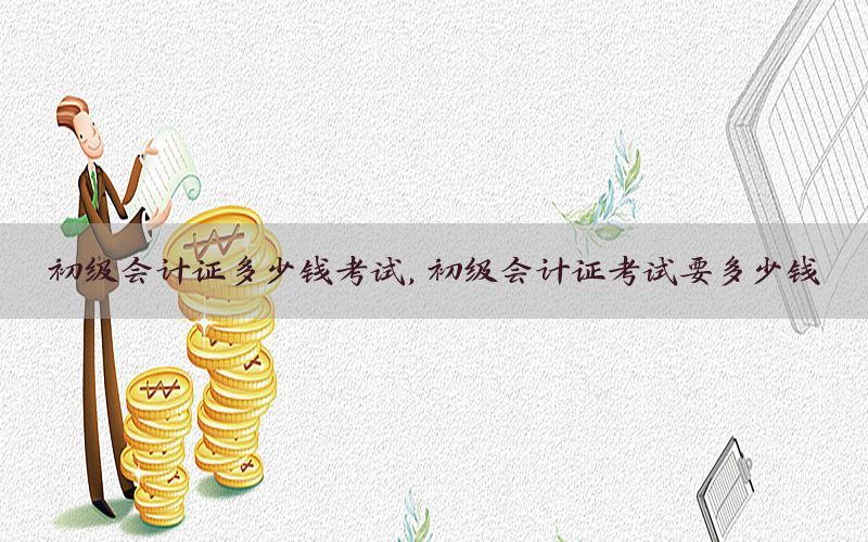初级会计证多少钱考试，初级会计证考试要多少钱
