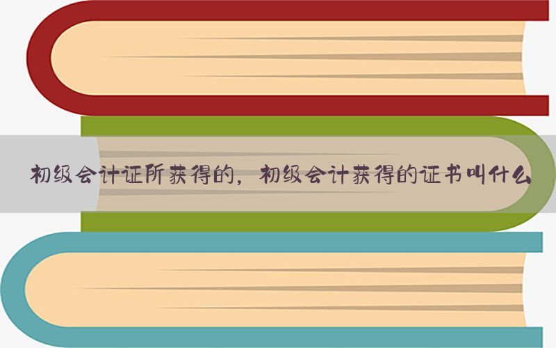 初级会计证所获得的，初级会计获得的证书叫什么