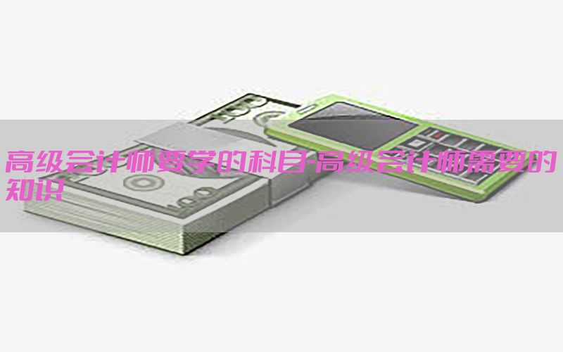 高级会计师要学的科目-高级会计师需要的知识