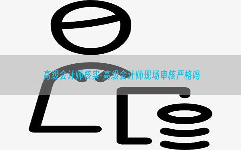 高级会计师核实-高级会计师现场审核严格吗