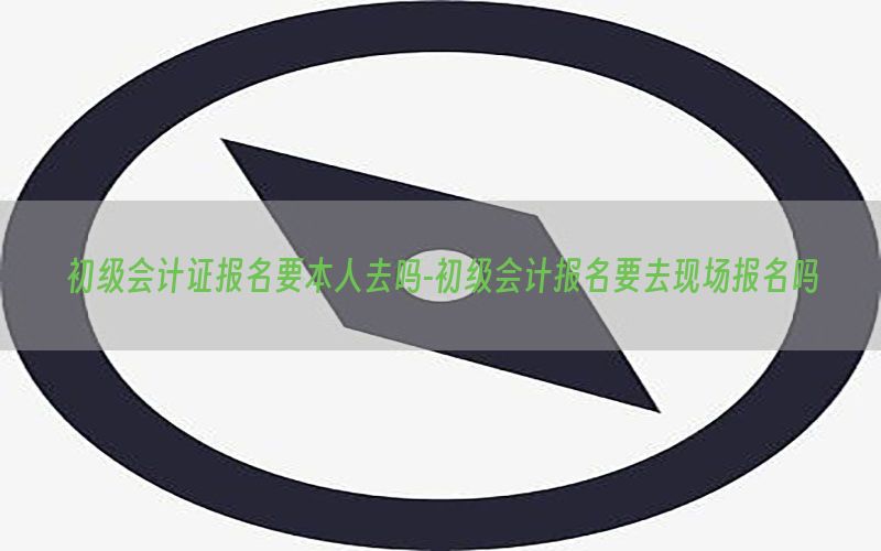 初级会计证报名要本人去吗-初级会计报名要去现场报名吗