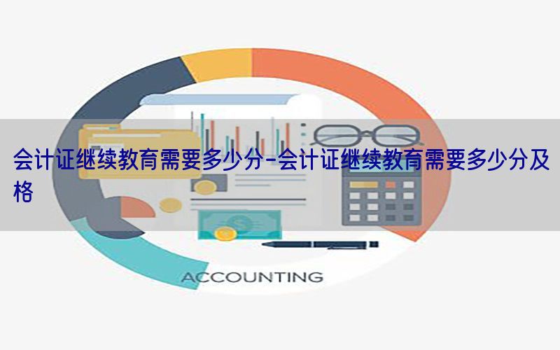 会计证继续教育需要多少分-会计证继续教育需要多少分及格