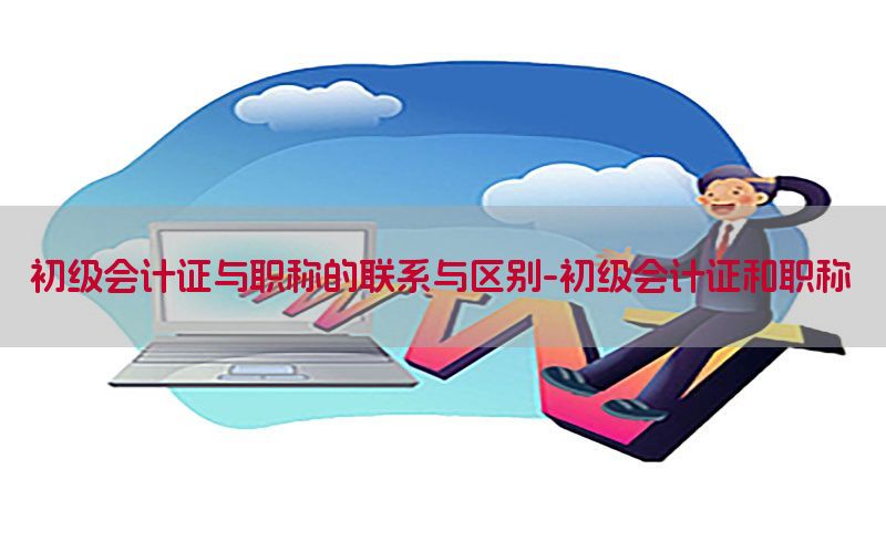 初级会计证与职称的联系与区别-初级会计证和职称