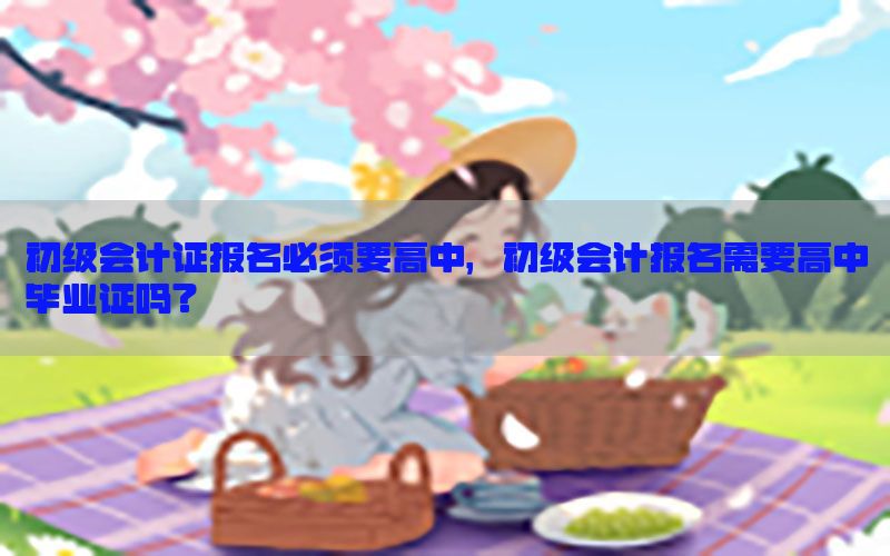 初级会计证报名必须要高中，初级会计报名需要高中毕业证吗?