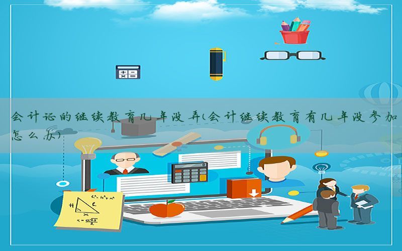 会计证的继续教育几年没弄（会计继续教育有几年没参加怎么办）