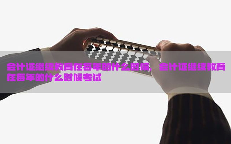 会计证继续教育在每年的什么时候，会计证继续教育在每年的什么时候考试