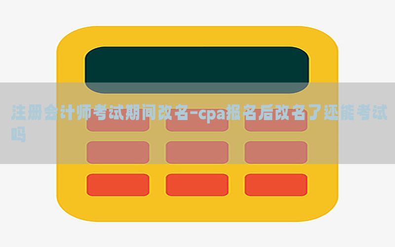 注册会计师考试期间改名-cpa报名后改名了还能考试吗