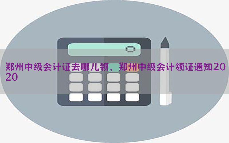 郑州中级会计证去哪儿领，郑州中级会计领证通知2020