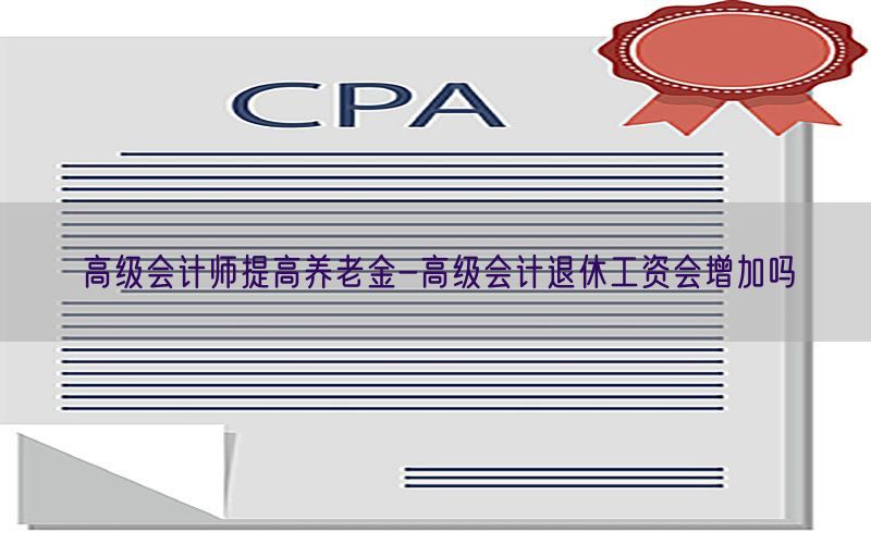 高级会计师提高养老金-高级会计退休工资会增加吗