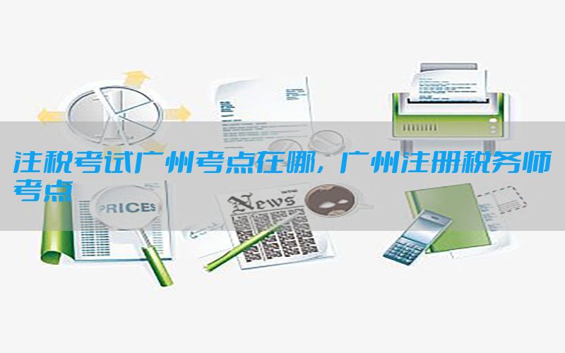 注税考试广州考点在哪，广州注册税务师考点