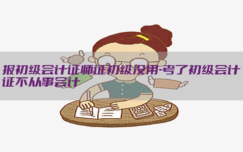 报初级会计证师证初级没用-考了初级会计证不从事会计