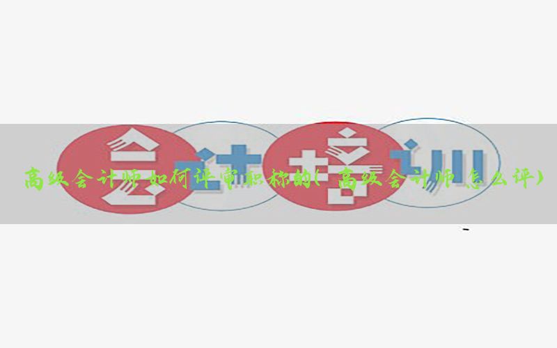 高级会计师如何评审职称的（高级会计师 怎么评）