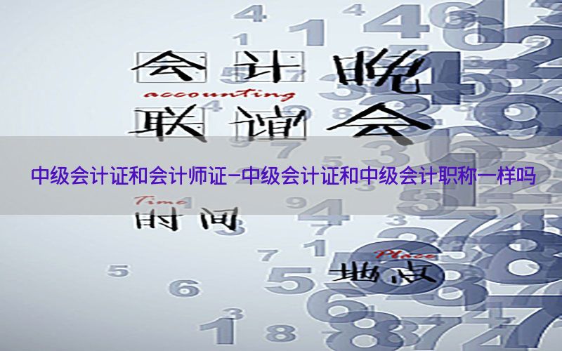 中级会计证和会计师证-中级会计证和中级会计职称一样吗