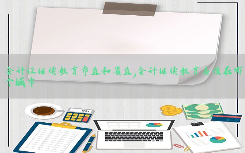 会计证继续教育市直和省直，会计继续教育应该在哪个城市