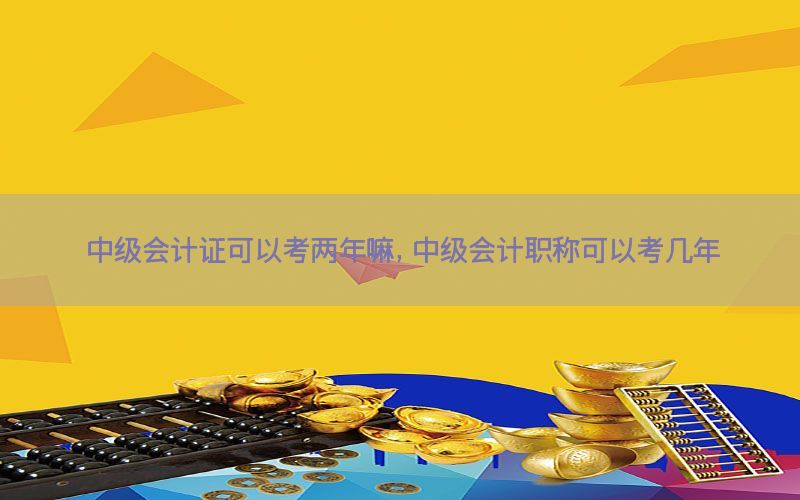中级会计证可以考两年嘛，中级会计职称可以考几年