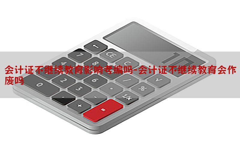 会计证不继续教育影响考编吗-会计证不继续教育会作废吗