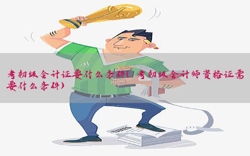 考初级会计证要什么条件（考初级会计师资格证需要什么条件）