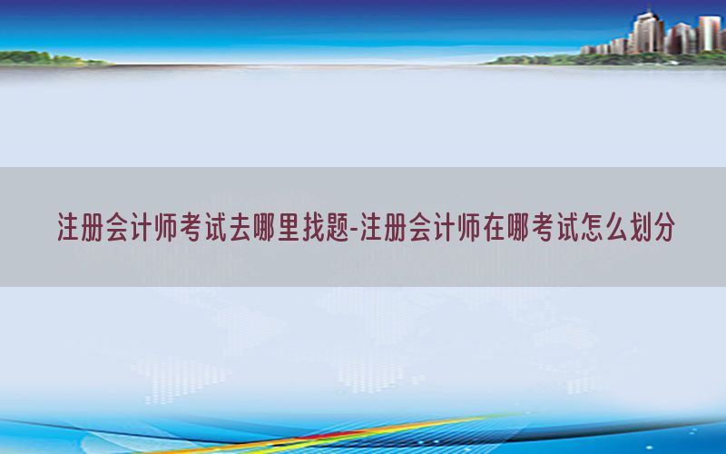 注册会计师考试去哪里找题-注册会计师在哪考试怎么划分