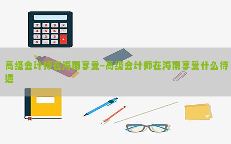 高级会计师在海南享受-高级会计师在海南享受什么待遇