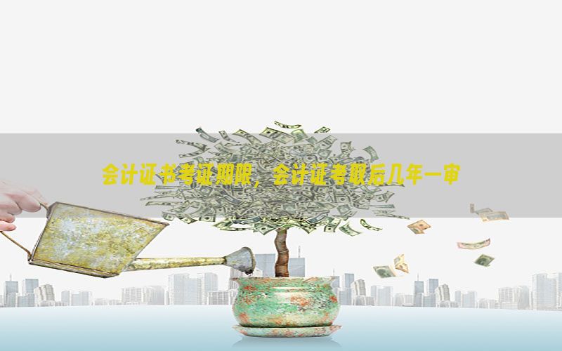 会计证书考证期限，会计证考取后几年一审