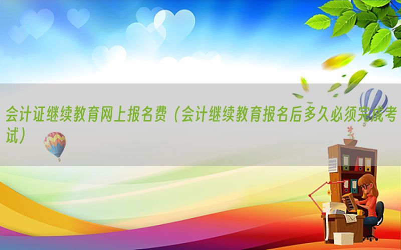 会计证继续教育网上报名费（会计继续教育报名后多久必须完成考试）