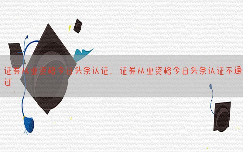 证券从业资格今日头条认证，证券从业资格今日头条认证不通过