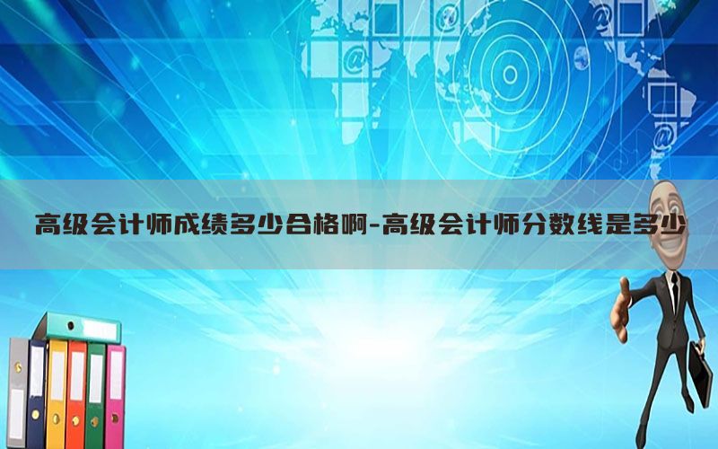 高级会计师成绩多少合格啊-高级会计师分数线是多少