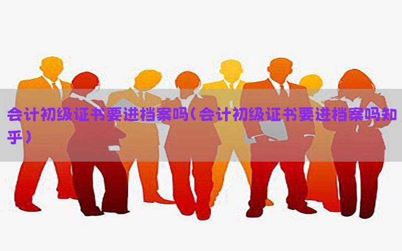 会计初级证书要进档案吗（会计初级证书要进档案吗知乎）